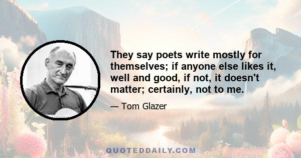 They say poets write mostly for themselves; if anyone else likes it, well and good, if not, it doesn't matter; certainly, not to me.