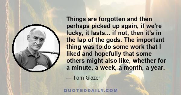 Things are forgotten and then perhaps picked up again, if we're lucky, it lasts... if not, then it's in the lap of the gods. The important thing was to do some work that I liked and hopefully that some others might also 