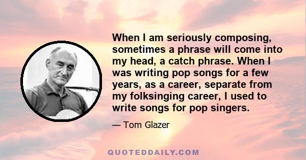 When I am seriously composing, sometimes a phrase will come into my head, a catch phrase. When I was writing pop songs for a few years, as a career, separate from my folksinging career, I used to write songs for pop