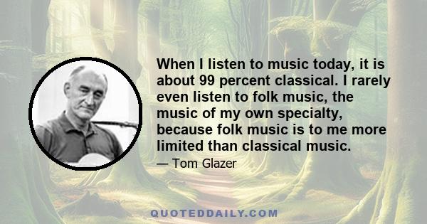 When I listen to music today, it is about 99 percent classical. I rarely even listen to folk music, the music of my own specialty, because folk music is to me more limited than classical music.