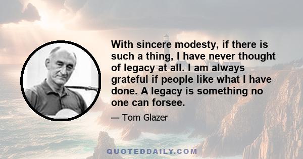 With sincere modesty, if there is such a thing, I have never thought of legacy at all. I am always grateful if people like what I have done. A legacy is something no one can forsee.