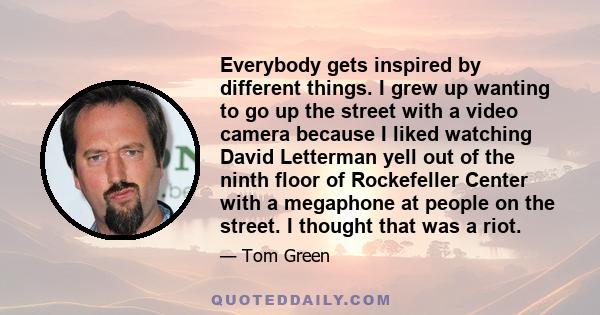 Everybody gets inspired by different things. I grew up wanting to go up the street with a video camera because I liked watching David Letterman yell out of the ninth floor of Rockefeller Center with a megaphone at