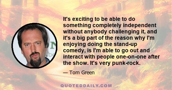 It's exciting to be able to do something completely independent without anybody challenging it, and it's a big part of the reason why I'm enjoying doing the stand-up comedy, is I'm able to go out and interact with