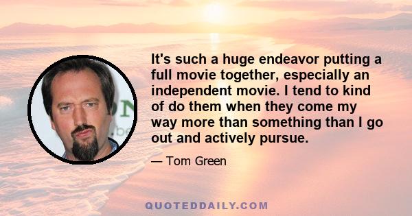 It's such a huge endeavor putting a full movie together, especially an independent movie. I tend to kind of do them when they come my way more than something than I go out and actively pursue.