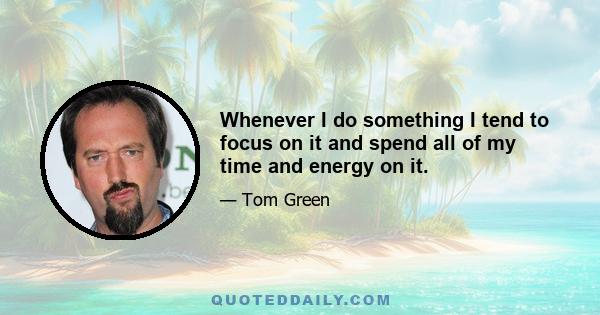 Whenever I do something I tend to focus on it and spend all of my time and energy on it.