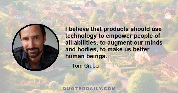 I believe that products should use technology to empower people of all abilities, to augment our minds and bodies, to make us better human beings.