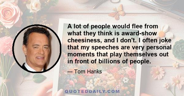 A lot of people would flee from what they think is award-show cheesiness, and I don't. I often joke that my speeches are very personal moments that play themselves out in front of billions of people.