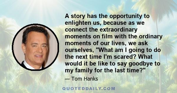 A story has the opportunity to enlighten us, because as we connect the extraordinary moments on film with the ordinary moments of our lives, we ask ourselves, What am I going to do the next time I'm scared? What would