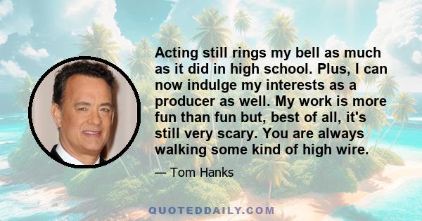 Acting still rings my bell as much as it did in high school. Plus, I can now indulge my interests as a producer as well. My work is more fun than fun but, best of all, it's still very scary. You are always walking some