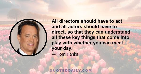 All directors should have to act and all actors should have to direct, so that they can understand all these key things that come into play with whether you can meet your day.