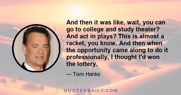 And then it was like, wait, you can go to college and study theater? And act in plays? This is almost a racket, you know. And then when the opportunity came along to do it professionally, I thought I'd won the lottery.