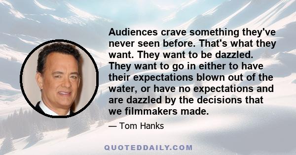 Audiences crave something they've never seen before. That's what they want. They want to be dazzled. They want to go in either to have their expectations blown out of the water, or have no expectations and are dazzled