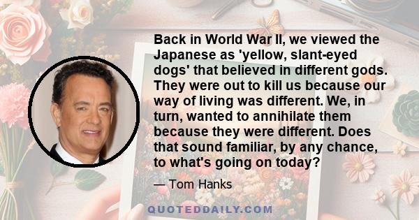 Back in World War II, we viewed the Japanese as 'yellow, slant-eyed dogs' that believed in different gods. They were out to kill us because our way of living was different. We, in turn, wanted to annihilate them because 