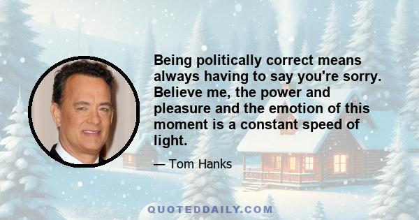 Being politically correct means always having to say you're sorry. Believe me, the power and pleasure and the emotion of this moment is a constant speed of light.