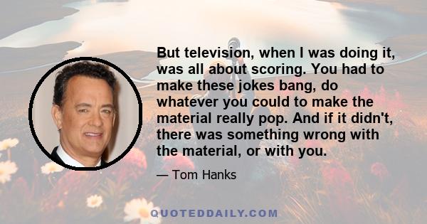 But television, when I was doing it, was all about scoring. You had to make these jokes bang, do whatever you could to make the material really pop. And if it didn't, there was something wrong with the material, or with 