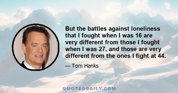 But the battles against loneliness that I fought when I was 16 are very different from those I fought when I was 27, and those are very different from the ones I fight at 44.