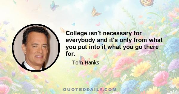 College isn't necessary for everybody and it's only from what you put into it what you go there for.