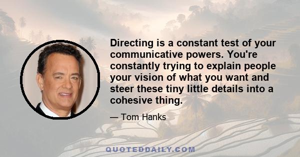 Directing is a constant test of your communicative powers. You're constantly trying to explain people your vision of what you want and steer these tiny little details into a cohesive thing.