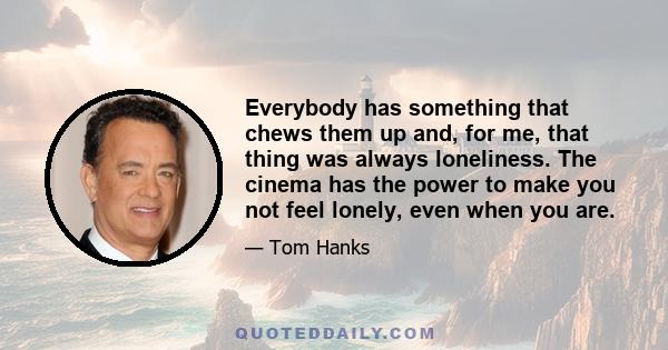 Everybody has something that chews them up and, for me, that thing was always loneliness. The cinema has the power to make you not feel lonely, even when you are.