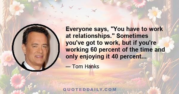 Everyone says, You have to work at relationships. Sometimes you've got to work, but if you're working 60 percent of the time and only enjoying it 40 percent...