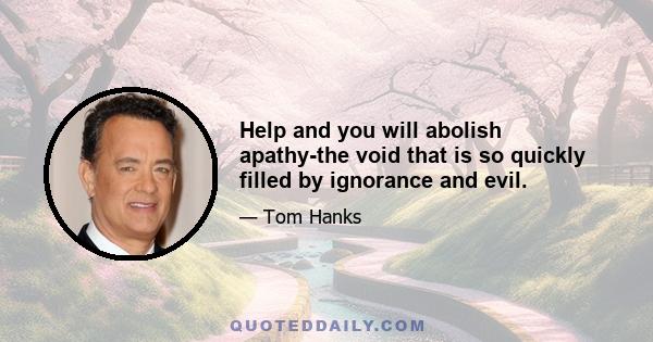 Help and you will abolish apathy-the void that is so quickly filled by ignorance and evil.