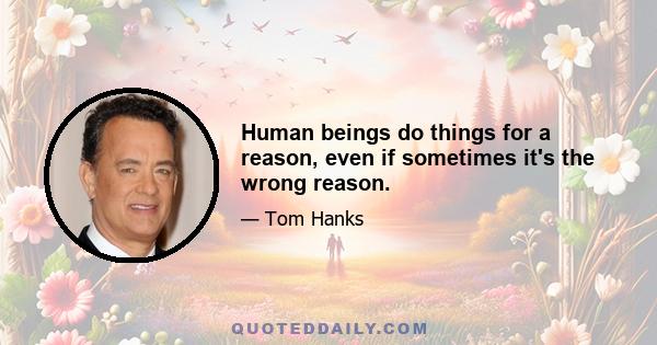 Human beings do things for a reason, even if sometimes it's the wrong reason.