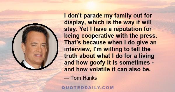 I don't parade my family out for display, which is the way it will stay. Yet I have a reputation for being cooperative with the press. That's because when I do give an interview, I'm willing to tell the truth about what 