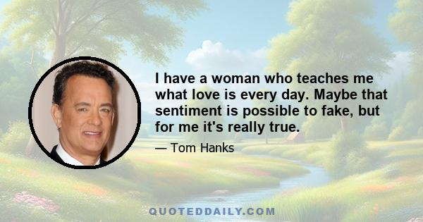 I have a woman who teaches me what love is every day. Maybe that sentiment is possible to fake, but for me it's really true.