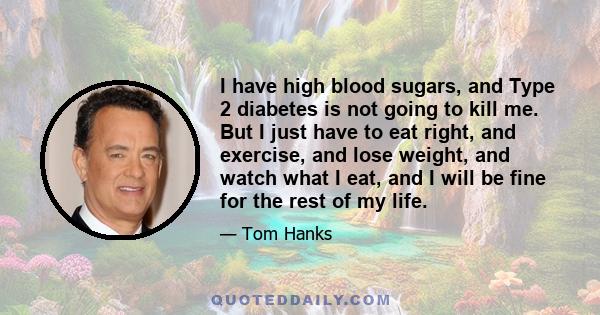 I have high blood sugars, and Type 2 diabetes is not going to kill me. But I just have to eat right, and exercise, and lose weight, and watch what I eat, and I will be fine for the rest of my life.