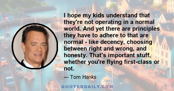 I hope my kids understand that they're not operating in a normal world. And yet there are principles they have to adhere to that are normal - like decency, choosing between right and wrong, and honesty. That's important 