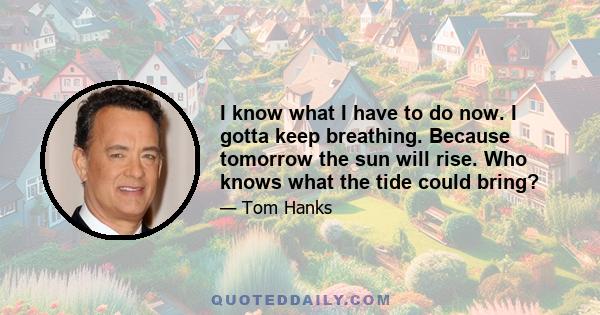 I know what I have to do now. I gotta keep breathing. Because tomorrow the sun will rise. Who knows what the tide could bring?