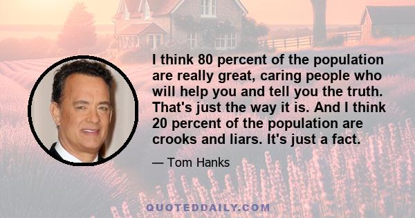 I think 80 percent of the population are really great, caring people who will help you and tell you the truth. That's just the way it is. And I think 20 percent of the population are crooks and liars. It's just a fact.