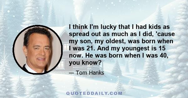 I think I'm lucky that I had kids as spread out as much as I did, 'cause my son, my oldest, was born when I was 21. And my youngest is 15 now. He was born when I was 40, you know?