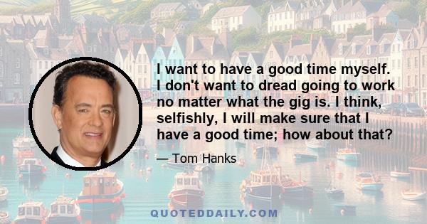 I want to have a good time myself. I don't want to dread going to work no matter what the gig is. I think, selfishly, I will make sure that I have a good time; how about that?