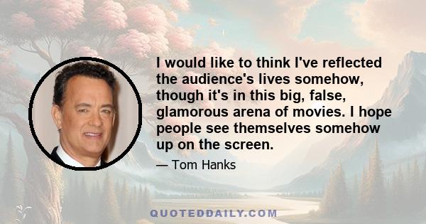 I would like to think I've reflected the audience's lives somehow, though it's in this big, false, glamorous arena of movies. I hope people see themselves somehow up on the screen.