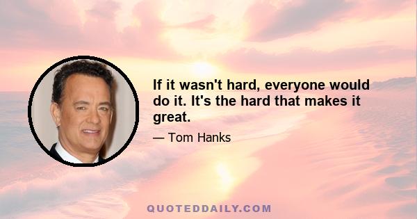 If it wasn't hard, everyone would do it. It's the hard that makes it great.