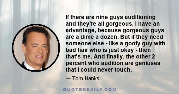 If there are nine guys auditioning and they're all gorgeous, I have an advantage, because gorgeous guys are a dime a dozen. But if they need someone else - like a goofy guy with bad hair who is just okay - then that's