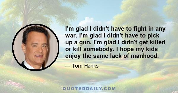 I'm glad I didn't have to fight in any war. I'm glad I didn't have to pick up a gun. I'm glad I didn't get killed or kill somebody. I hope my kids enjoy the same lack of manhood.