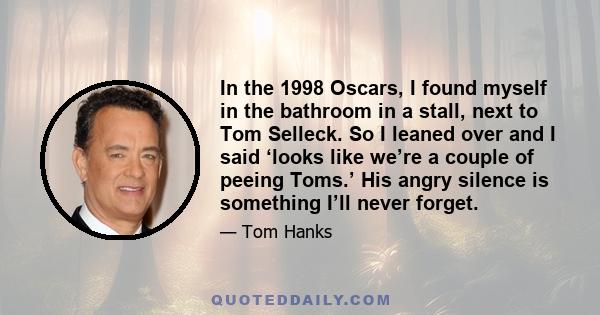 In the 1998 Oscars, I found myself in the bathroom in a stall, next to Tom Selleck. So I leaned over and I said ‘looks like we’re a couple of peeing Toms.’ His angry silence is something I’ll never forget.