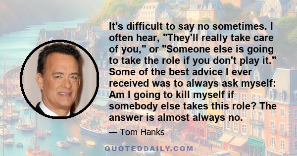 It's difficult to say no sometimes. I often hear, They'll really take care of you, or Someone else is going to take the role if you don't play it. Some of the best advice I ever received was to always ask myself: Am I