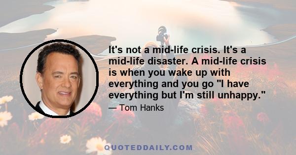 It's not a mid-life crisis. It's a mid-life disaster. A mid-life crisis is when you wake up with everything and you go I have everything but I'm still unhappy.