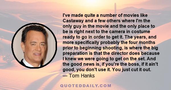 I've made quite a number of movies like Castaway and a few others where I'm the only guy in the movie and the only place to be is right next to the camera in costume ready to go in order to get it. The years, and more