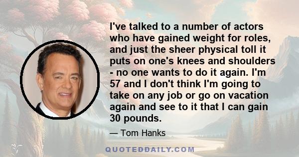 I've talked to a number of actors who have gained weight for roles, and just the sheer physical toll it puts on one's knees and shoulders - no one wants to do it again. I'm 57 and I don't think I'm going to take on any