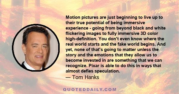 Motion pictures are just beginning to live up to their true potential of being immersive experience - going from beyond black and white flickering images to fully immersive 3D color high-definition. You don't even know