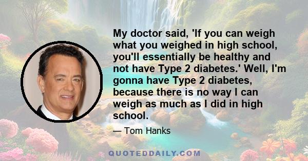 My doctor said, 'If you can weigh what you weighed in high school, you'll essentially be healthy and not have Type 2 diabetes.' Well, I'm gonna have Type 2 diabetes, because there is no way I can weigh as much as I did