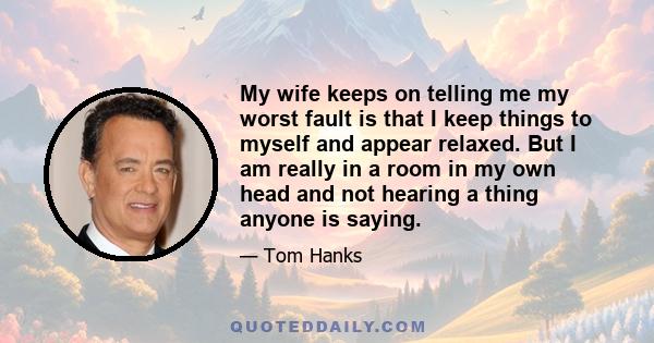 My wife keeps on telling me my worst fault is that I keep things to myself and appear relaxed. But I am really in a room in my own head and not hearing a thing anyone is saying.