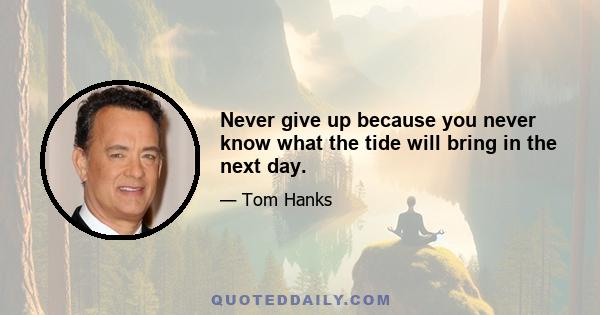 Never give up because you never know what the tide will bring in the next day.