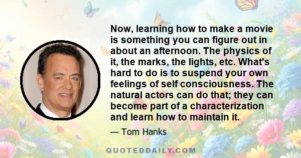 Now, learning how to make a movie is something you can figure out in about an afternoon. The physics of it, the marks, the lights, etc. What's hard to do is to suspend your own feelings of self consciousness. The