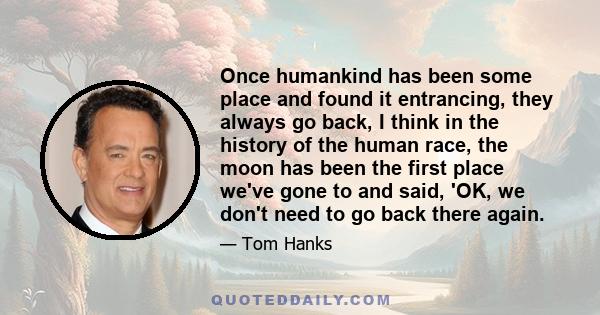 Once humankind has been some place and found it entrancing, they always go back, I think in the history of the human race, the moon has been the first place we've gone to and said, 'OK, we don't need to go back there