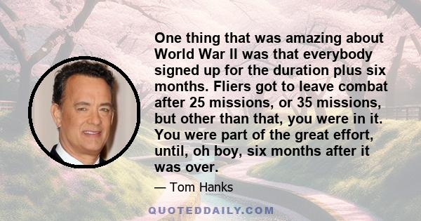 One thing that was amazing about World War II was that everybody signed up for the duration plus six months. Fliers got to leave combat after 25 missions, or 35 missions, but other than that, you were in it. You were